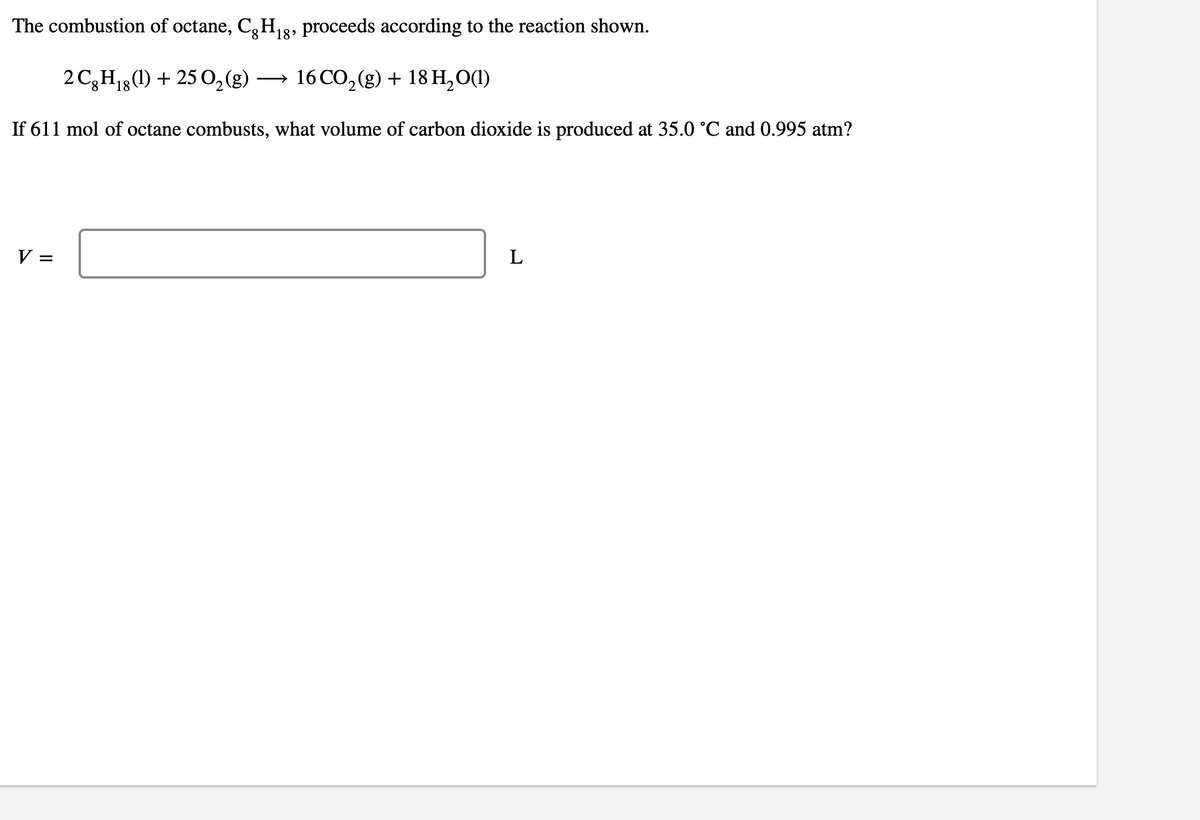 The combustion of octane, CH₁ proceeds according to the reaction shown.
'18'
2 Cg H₁g (1) + 25 O₂(g) → 16 CO₂(g) + 18 H₂O(1)
8
If 611 mol of octane combusts, what volume of carbon dioxide is produced at 35.0 °C and 0.995 atm?
V =
L