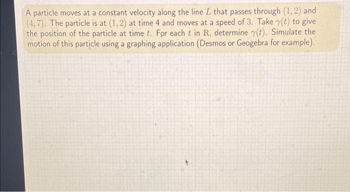 A particle moves at a constant velocity along the line L that passes through (1, 2) and
(4,7). The particle is at (1,2) at time 4 and moves at a speed of 3. Take y(t) to give
the position of the particle at time t. For each t in R, determine y(t). Simulate the
motion of this particle using a graphing application (Desmos or Geogebra for example).
