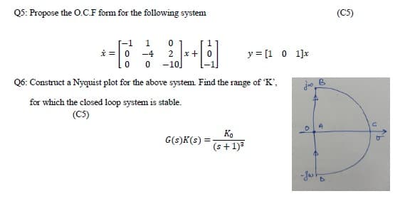 Q5: Propose the O.C.F form for the following system
(C5)
[-1
-4
* =0
1
x +0
y = [1 0 1]x
2
-10.
Q6: Construct a Nyquist plot for the above system Find the range of K',
for which the closed loop system is stable.
(C5)
Ko
G(s)K(s) =
(s+1)3
