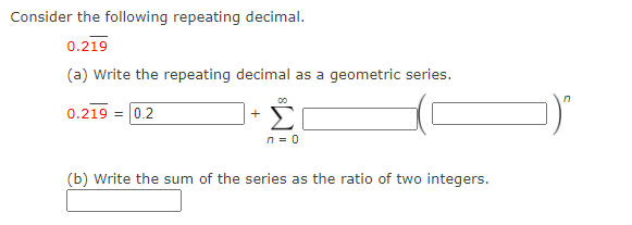 Consider the following repeating decimal.
0.219
(a) Write the repeating decimal as a geometric series.
0.219 = 0.2
+
n = 0
(b) Write the sum of the series as the ratio of two integers.
