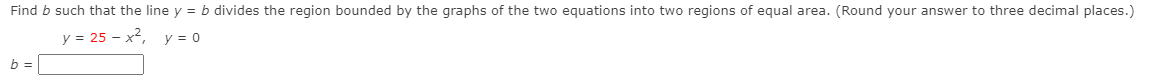 Find b such that the line y = b divides the region bounded by the graphs of the two equations into two regions of equal area. (Round your answer to three decimal places.)
y = 25 - x2,
y = 0
b =
