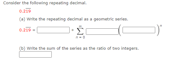 Consider the following repeating decimal.
0.219
(a) Write the repeating decimal as a geometric series.
in
Σ
0.219 =
+
n = 0
(b) Write the sum of the series as the ratio of two integers.
