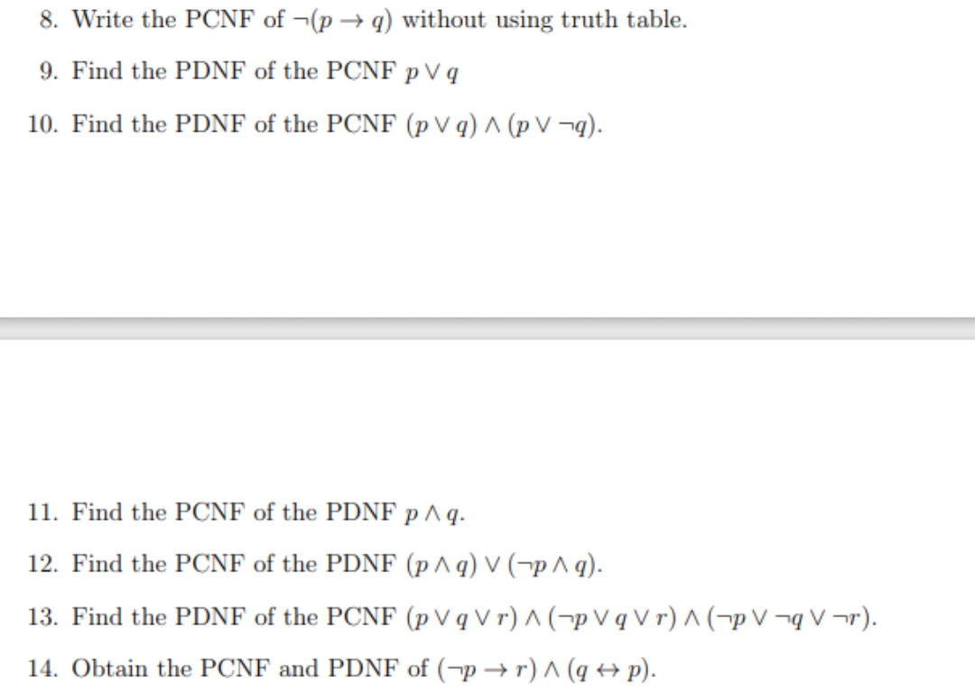 8. Write the PCNF of ¬(p → q) without using truth table.
9. Find the PDNF of the PCNF p V q
10. Find the PDNF of the PCNF (p V q) ^ (p V ¬q).
11. Find the PCNF of the PDNF p ^ q.
12. Find the PCNF of the PDNF (p ^q) V (¬p ^ q).
13. Find the PDNF of the PCNF (p V q V r) ^ (¬p V q V r) ^ (¬p V ¬q V ¬r).
14. Obtain the PCNF and PDNF of (¬p → r) ^ (q ++ p).
