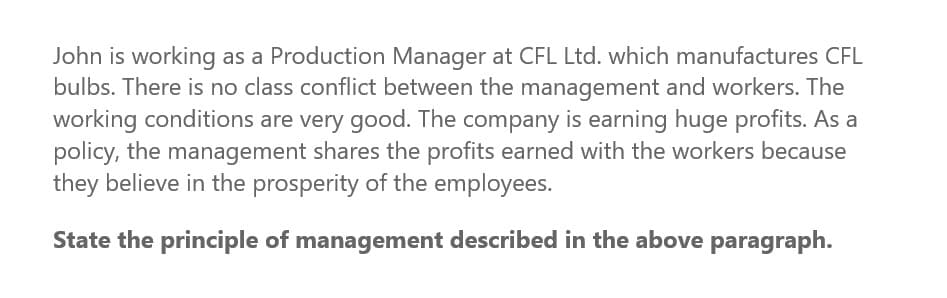 John is working as a Production Manager at CFL Ltd. which manufactures CFL
bulbs. There is no class conflict between the management and workers. The
working conditions are very good. The company is earning huge profits. As a
policy, the management shares the profits earned with the workers because
they believe in the prosperity of the employees.
State the principle of management described in the above paragraph.