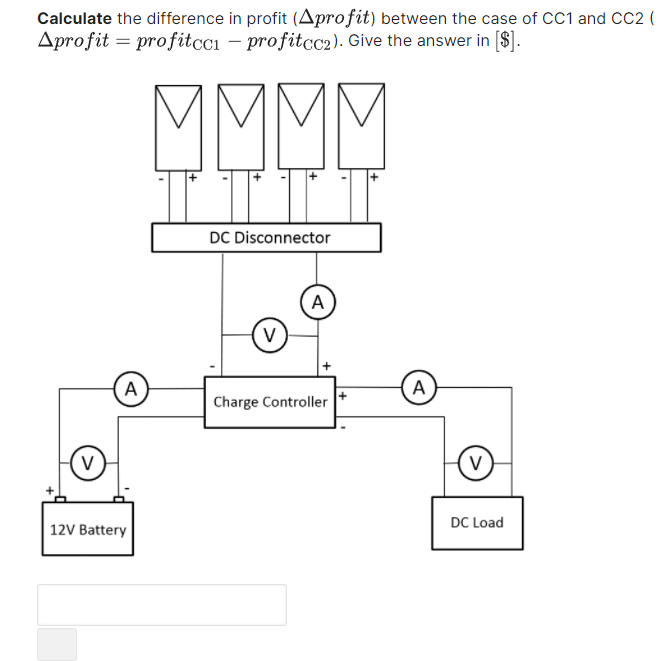 Calculate the difference in profit (Aprofit) between the case of CC1 and CC2 (
Aprofit = profitcci – profitcc2). Give the answer in [$].
MMMM
DC Disconnector
A
V
(A
A
Charge Controller
V
V
DC Load
12V Battery
