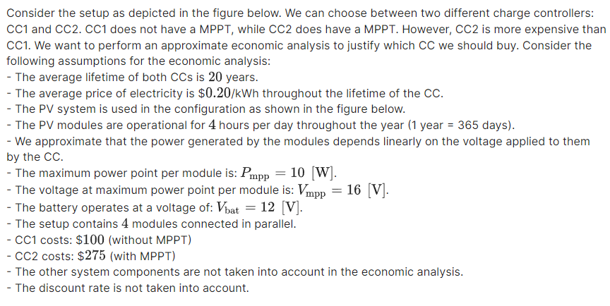 Consider the setup as depicted in the figure below. We can choose between two different charge controllers:
CC1 and CC2. CC1 does not have a MPPT, while CC2 does have a MPPT. However, CC2 is more expensive than
CC1. We want to perform an approximate economic analysis to justify which CC we should buy. Consider the
following assumptions for the economic analysis:
- The average lifetime of both CCs is 20 years.
- The average price of electricity is $0.20/kWh throughout the lifetime of the CC.
- The PV system is used in the configuration as shown in the figure below.
- The PV modules are operational for 4 hours per day throughout the year (1 year = 365 days).
- We approximate that the power generated by the modules depends linearly on the voltage applied to them
by the CC.
- The maximum power point per module is: Pmpp = 10 [W].
- The voltage at maximum power point per module is: Vmpp
- The battery operates at a voltage of: Vhat = 12 [V].
- The setup contains 4 modules connected in parallel.
- CC1 costs: $100 (without MPPT)
- cc2 costs: $275 (with MPPT)
- The other system components are not taken into account in the economic analysis.
16 [V].
%3D
- The discount rate is not taken into account.
