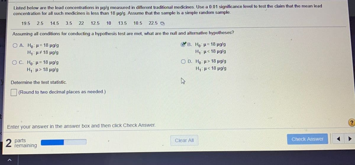 Listed below are the lead concentrations in ug/g measured in different traditional medicines. Use a 0.01 significance level to test the claim that the mean lead
concentration for all such medicines is less than 18 ug/g. Assume that the sample is a simple random sample.
19.5
2.5
14.5
3.5
22
12.5
10
13.5
10.5
22.5
Assuming all conditions for conducting a hypothesis test are met, what are the null and alternative hypotheses?
ο| Ο Α. H μ- 18 μαg
H,: µ# 18 µg/g
C B. Ho: p= 18 µg/g
H, µ< 18 µg/g
O C. H: μ= 18 μgg
O D. H, µ>18 µg/g
H1: p> 18 µg/g
H,: µ< 18 µg/g
Determine the test statistic.
(Round to two decimal places as needed.)
Enter your answer in the answer box and then click Check Answer.
2 parts
remaining
Clear All
Check Answer

