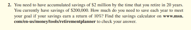 2. You need to have accumulated savings of $2 million by the time that you retire in 20 years.
You currently have savings of $200,000. How much do you need to save each year to meet
your goal if your savings earn a return of 10%? Find the savings calculator on www.msn.
com/en-us/money/tools/retirementplanner to check your answer.
