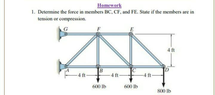 Homework
1. Determine the force in members BC, CF, and FE. State if the members are in
tension or compression.
4 ft
-4 ft-
B
4 ft-
-4 ft-
600 lb
600 lb
800 lb
