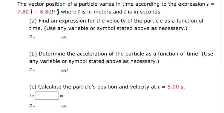 The vector position of a particle varies in time according to the expression i =
7.80 î - 6.80t j where i is in meters and t is in seconds.
(a) Find an expression for the velocity of the particle as a function of
time. (Use any variable or symbol stated above as necessary.)
m/s
(b) Determine the acceleration of the particle as a function of time. (Use
any variable or symbol stated above as necessary.)
m/s2
(c) Calculate the particle's position and velocity at t = 5.00 s.
m/s
