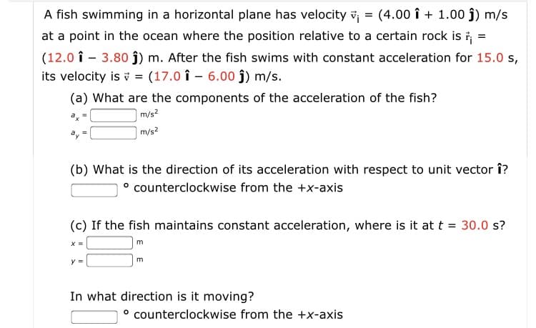 A fish swimming in a horizontal plane has velocity v = (4.00 î + 1.00 j) m/s
at a point in the ocean where the position relative to a certain rock is i =
(12.0 î - 3.80 j) m. After the fish swims with constant acceleration for 15.0 s,
its velocity is v = (17.0 î – 6.00 ĵ) m/s.
(a) What are the components of the acceleration of the fish?
m/s2
|m/s?
(b) What is the direction of its acceleration with respect to unit vector î?
° counterclockwise from the +x-axis
(c) If the fish maintains constant acceleration, where is it at t = 30.0 s?
m
In what direction is it moving?
° counterclockwise from the +x-axis
