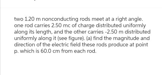 two 1.20 m nonconducting rods meet at a right angle.
one rod carries 2.50 mc of charge distributed uniformly
along its length, and the other carries -2.50 m distributed
uniformly along it (see figure). (a) find the magnitude and
direction of the electric field these rods produce at point
p. which is 60.0 cm from each rod.