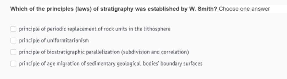 Which of the principles (laws) of stratigraphy was established by W. Smith? Choose one answer
principle of periodic replacement of rock units in the lithosphere
O principle of uniformitarianism
O principle of biostratigraphic parallelization (subdivision and correlation)
O principle of age migration of sedimentary geological bodies' boundary surfaces
