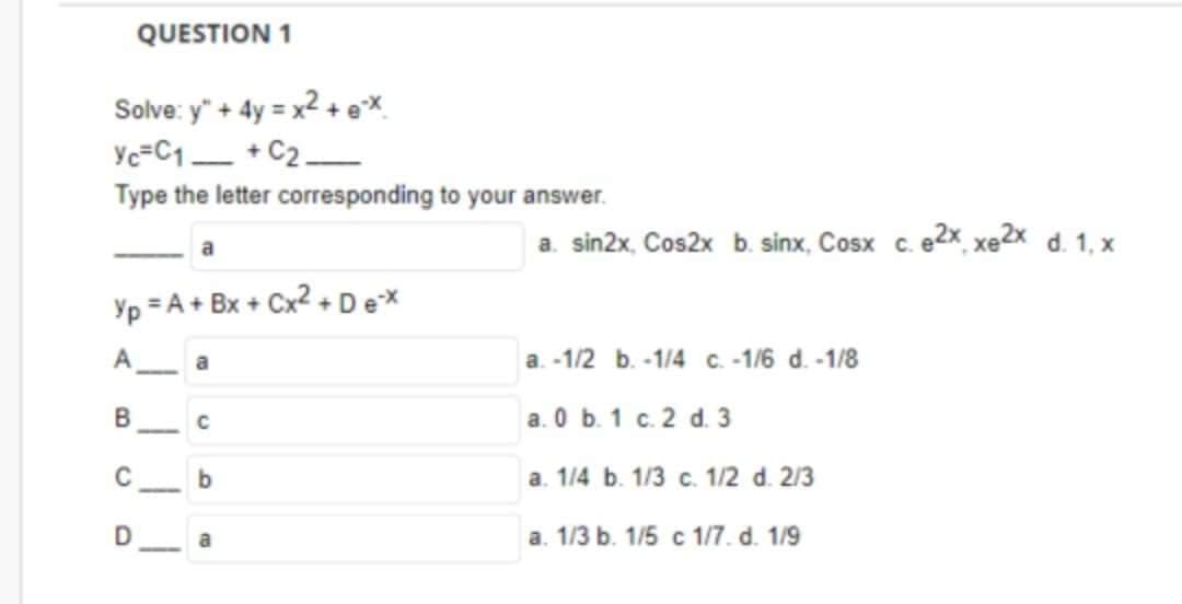 QUESTION 1
Solve: y" + 4y = x² + ex
Yc=C1+C2
Type the letter corresponding to your answer.
Yp = A + Bx + Cx² + Dex
B
a
D
a
C
b
a
a. sin2x, Cos2x b. sinx, Cosx c. e2x xe2 dị 1, x
a. -1/2 b. -1/4 c. -1/6 d. -1/8
a. 0 b. 1 c. 2 d. 3
a. 1/4 b. 1/3 c. 1/2 d. 2/3
a. 1/3 b. 1/5 c 1/7. d. 1/9