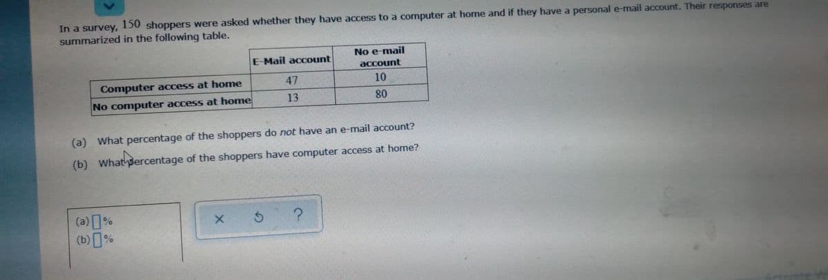 In a survey, 150 shoppers were asked whether they have access to a computer at home and if they have a personal e-mail account. Their responses are
summarized in the following table.
No e-mail
E-Mail account
асcount
Computer access at home
47
10
No computer access at home
13
80
(e)
(a) What percentage of the shoppers do not have an e-mail account?
(b) What sercentage of the shoppers have computer access at home?
(a)%
(b)%
nte W
