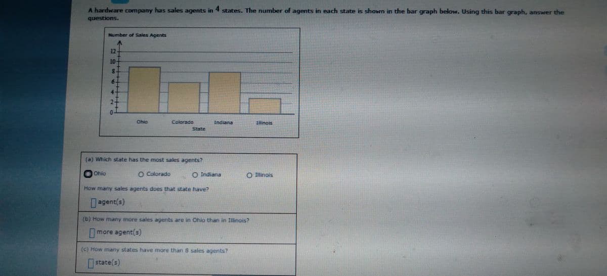 A hardware company has sales agents in 4 states. The number of agents in each state is shown in the bar graph below. Using this bar graph, answer the
questions.
Number of Sales Agents
12-
10-
6.
4
Ohio
Colorado
Indiana
Illinols
State
(a) Which state has the most sales agents?
Ohio
O Colorado
O Indiana
O linois
agent(s)
(b) How many more sales agents are in Ohio than in Illinois?
more agent(s)
(c) How many states have more than 8 sales agents?.
state(s)
