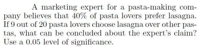 A marketing expert for a pasta-making com-
pany believes that 40% of pasta lovers prefer lasagna.
If 9 out of 20 pasta lovers choose lasagna over other
pas-
tas, what can be concluded about the expert's claim?
Use a 0.05 level of significance.
