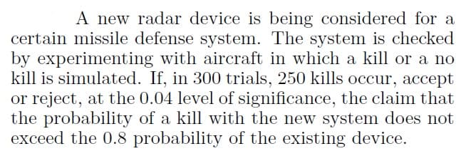 A new radar device is being considered for a
certain missile defense system. The system is checked
by experimenting with aircraft in which a kill or a no
kill is simulated. If, in 300 trials, 250 kills occur, accept
or reject, at the 0.04 level of significance, the claim that
the probability of a kill with the new system does not
exceed the 0.8 probability of the existing device.
