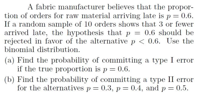 A fabric manufacturer believes that the propor-
tion of orders for raw material arriving late is p = 0.6.
If a random sample of 10 orders shows that 3 or fewer
arrived late, the hypothesis that p = 0.6 should be
rejected in favor of the alternative p < 0.6. Use the
binomial distribution.
(a) Find the probability of committing a type I error
if the true proportion is p = 0.6.
(b) Find the probability of committing a type II error
for the alternatives p = 0.3, p= 0.4, and p= 0.5.
