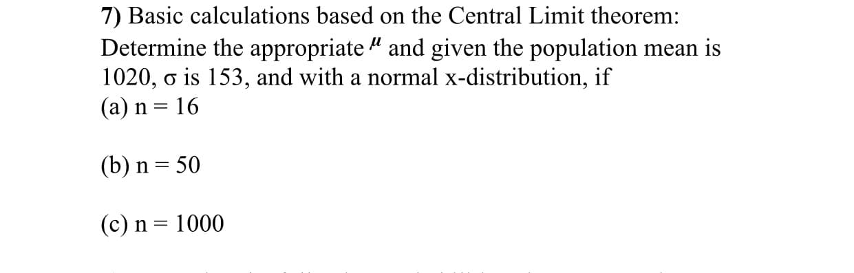 7) Basic calculations based on the Central Limit theorem:
Determine the appropriate " and given the population mean is
1020, o is 153, and with a normal x-distribution, if
(a) n = 16
(b) n = 50
(c) n = 1000
