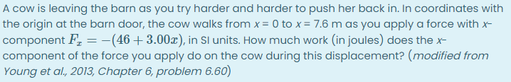 A cow is leaving the barn as you try harder and harder to push her back in. In coordinates with
the origin at the barn door, the cow walks from x = 0 to x = 7.6 m as you apply a force with x-
component F, = -(46+3.00x), in Sl units. How much work (in joules) does the x-
component of the force you apply do on the cow during this displacement? (modified from
Young et al., 2013, Chapter 6, problem 6.60)
