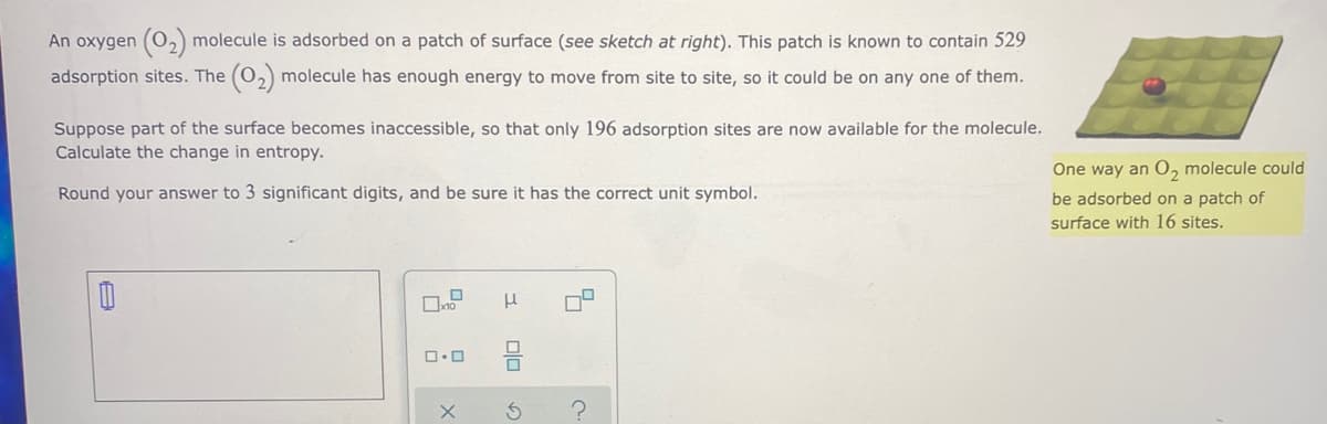 An oxygen (0,) molecule is adsorbed on a patch of surface (see sketch at right). This patch is known to contain 529
adsorption sites. The (0,) molecule has enough energy to move from site to site, so it could be on any one of them.
Suppose part of the surface becomes inaccessible, so that only 196 adsorption sites are now available for the molecule.
Calculate the change in entropy.
One way an O, molecule could
Round your answer to 3 significant digits, and be sure it has the correct unit symbol.
be adsorbed on a patch of
surface with 16 sites.
