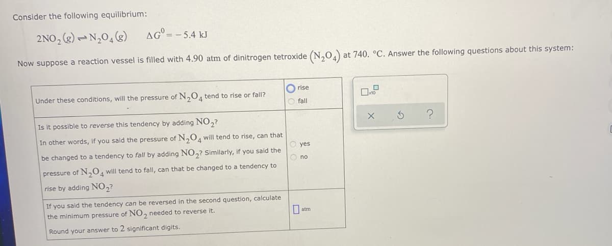 Consider the following equilibrium:
2NO, (2) – N,0, (g)
AG° = - 5.4 kJ
Now suppose a reaction vessel is filled with 4.90 atm of dinitrogen tetroxide (N,0,) at 740. °C. Answer the following questions about this system:
O rise
Under these conditions, will the pressure of N,0, tend to rise or fall?
O fall
Is it possible to reverse this tendency by adding NO,?
In other words, if you said the pressure of N,0, will tend to rise, can that
yes
be changed to a tendency to fall by adding NO,? Similarly, if you said the
O no
pressure of N,0, will tend to fall, can that be changed to a tendency to
rise by adding NO,?
If you said the tendency can be reversed in the second question, calculate
the minimum pressure of NO, needed to reverse it.
atm
Round your answer to 2 significant digits.
