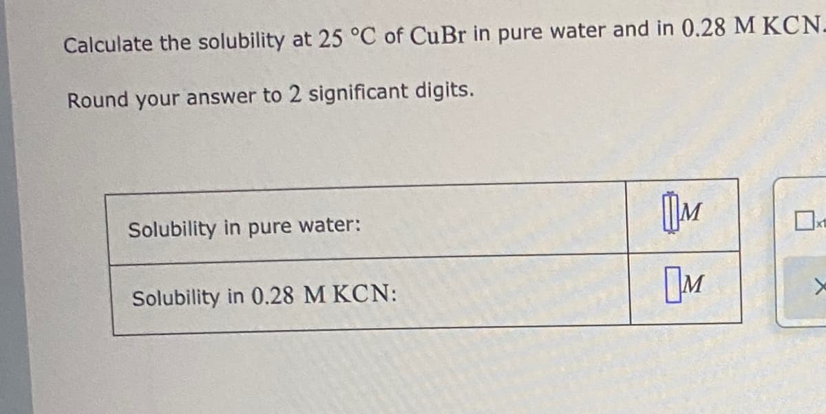 Calculate the solubility at 25 °C of CuBr in pure water and in 0.28 M KCN-
Round your answer to 2 significant digits.
Solubility in pure water:
Solubility in 0.28 M KCN:
[M
