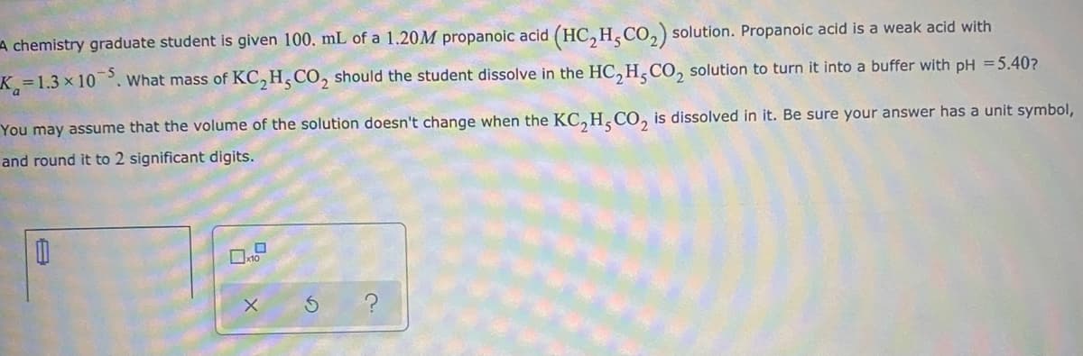 A chemistry graduate student is given 100. mL of a 1.20M propanoic acid (HC, H, CO,) solution. Propanoic acid is a weak acid with
K=1.3 x 10. What mass of KC,H,CO, should the student dissolve in the HC,H,CO, solution to turn it into a buffer with pH =5.40?
You may assume that the volume of the solution doesn't change when the KC, H.CO, is dissolved in it. Be sure your answer has a unit symbol,
and round it to 2 significant digits.
