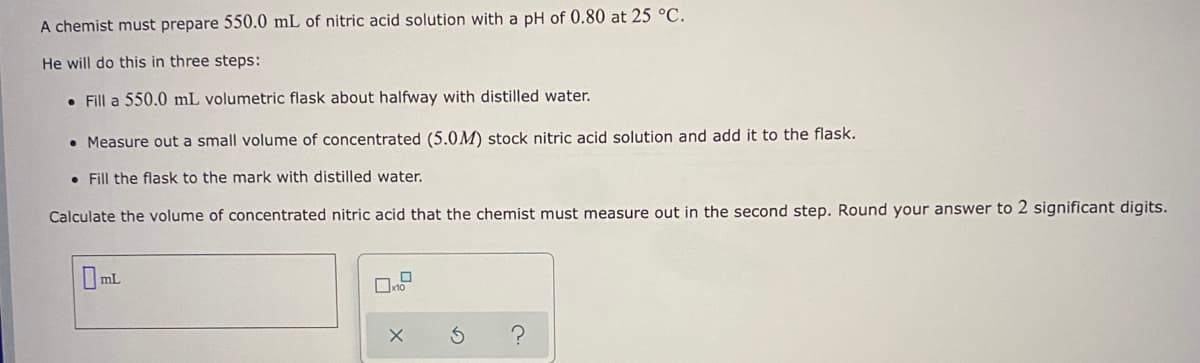 A chemist must prepare 550.0 mL of nitric acid solution with a pH of 0.80 at 25 °C.
He will do this in three steps:
• Fill a 550.0 mL volumetric flask about halfway with distilled water.
• Measure out a small volume of concentrated (5.0M) stock nitric acid solution and add it to the flask.
• Fill the flask to the mark with distilled water.
Calculate the volume of concentrated nitric acid that the chemist must measure out in the second step. Round your answer to 2 significant digits.
Oml
