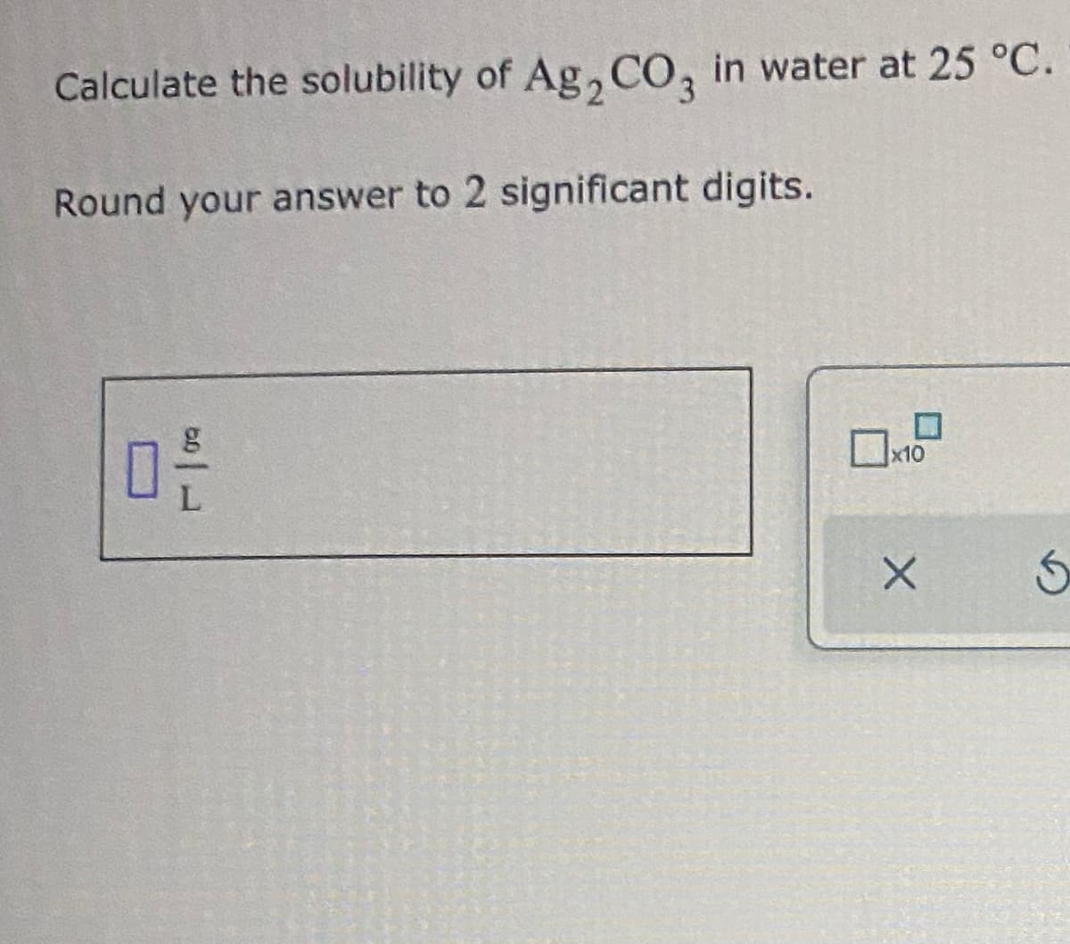 Calculate the solubility of Ag,CO, in water at 25 °C.
Round your answer to 2 significant digits.
x10
