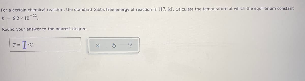 For a certain chemical reaction, the standard Gibbs free energy of reaction is 117. kJ. Calculate the temperature at which the equilibrium constant
K = 6.2 × 10 -22.
Round your answer to the nearest degree.
T =
°C
