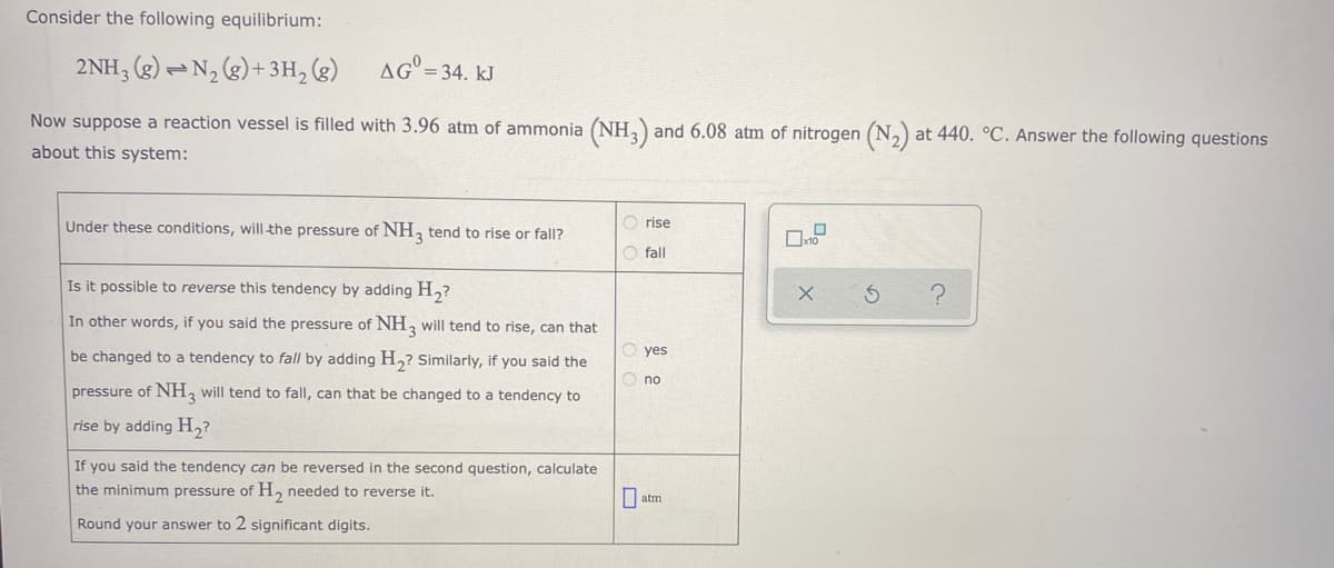 Consider the following equilibrium:
2NH; (g) – N, (g)+ 3H, (g)
AG = 34. kJ
Now suppose a reaction vessel is filled with 3.96 atm of ammonia (NH,) and 6.08 atm of nitrogen (N,) at 440. °C. Answer the following questions
about this system:
O rise
Under these conditions, will the pressure of NH, tend to rise or fall?
O fall
Is it possible to reverse this tendency by adding H,?
In other words, if you said the pressure of NH, will tend to rise, can that
yes
be changed to a tendency to fall by adding H,? Similarly, if you said the
O no
pressure of NH, will tend to fall, can that be changed to a tendency to
rise by adding H,?
If you said the tendency can be reversed in the second question, calculate
the minimum pressure of H, needed to reverse it.
atm
Round your answer to 2 significant digits.
