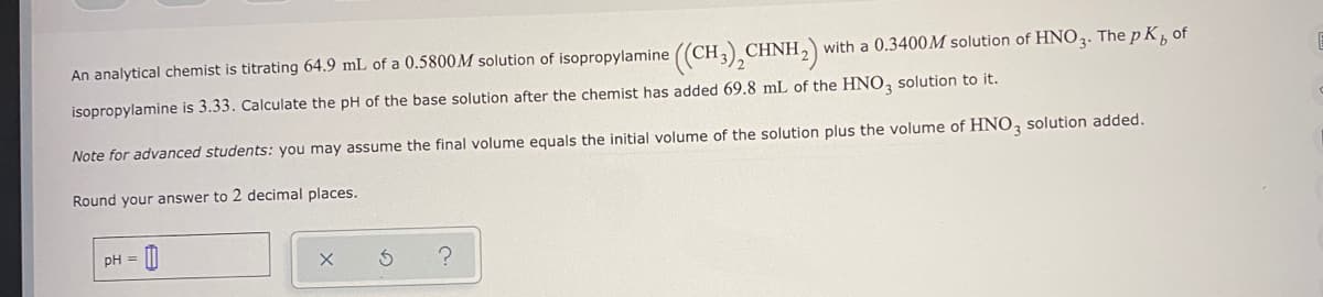 An analytical chemist is titrating 64.9 mL of a 0.5800M solution of isopropylamine ((CH3),CHNH2)
with a 0.3400M solution of HNO3. The p K, of
isopropylamine is 3.33. Calculate the pH of the base solution after the chemist has added 69.8 mL of the HNO, solution to it.
Note for advanced students: you may assume the final volume equals the initial volume of the solution plus the volume of HNO,3 solution added.
Round your answer to 2 decimal places.
pH =
