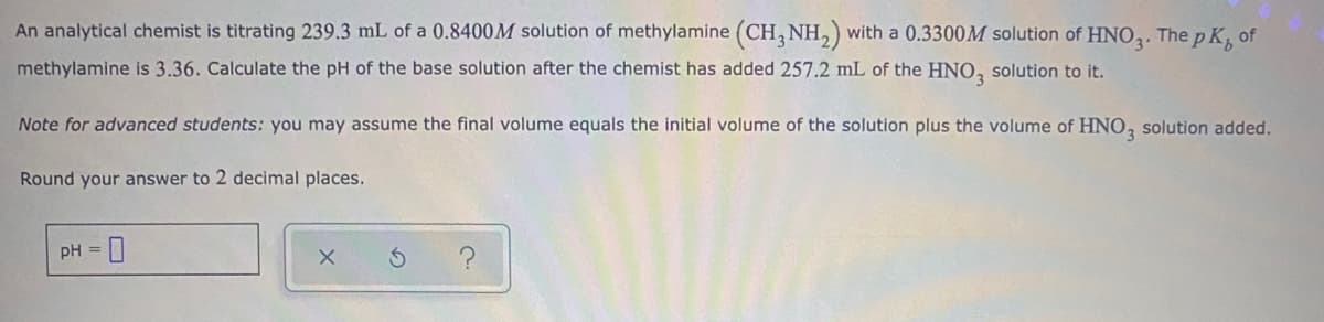 An analytical chemist is titrating 239.3 mL of a 0.8400M solution of methylamine (CH, NH,) with a 0.3300M solution of HNO,. The p K, of
methylamine is 3.36. Calculate the pH of the base solution after the chemist has added 257.2 mL of the HNO, solution to it.
Note for advanced students: you may assume the final volume equals the initial volume of the solution plus the volume of HNO, solution added.
Round your answer to 2 decimal places.
pH =
