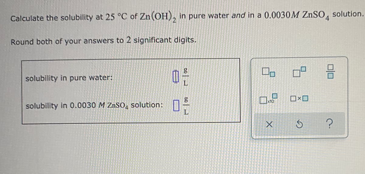solution.
Calculate the solubility at 25 °C of Zn (OH), in pure water and in a 0.0030M ZNSO
Round both of your answers to 2 significant digits.
solubility in pure water:
solubility in 0.0030 M ZnSO, solution:

