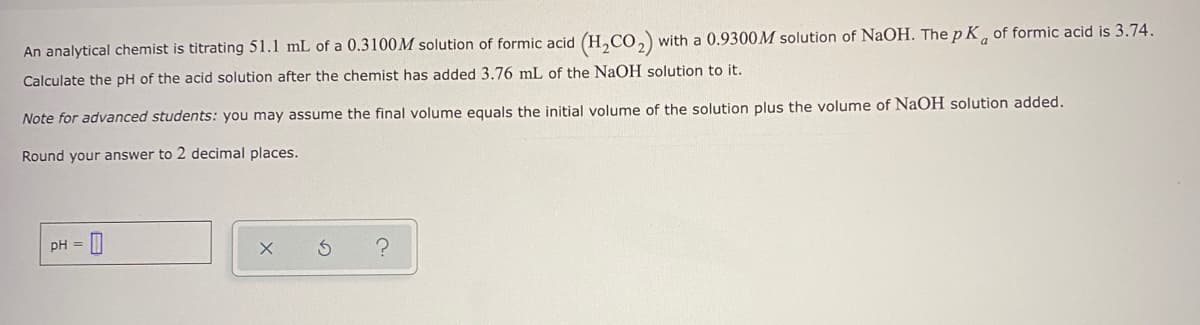 An analytical chemist is titrating 51.1 mL of a 0.3100M solution of formic acid (H,CO,) with a 0.9300M solution of NaOH. The p K, of formic acid is 3.74.
Calculate the pH of the acid solution after the chemist has added 3.76 mL of the NaOH solution to it.
Note for advanced students: you may assume the final volume equals the initial volume of the solution plus the volume of NaOH solution added.
Round your answer to 2 decimal places.
pH =
