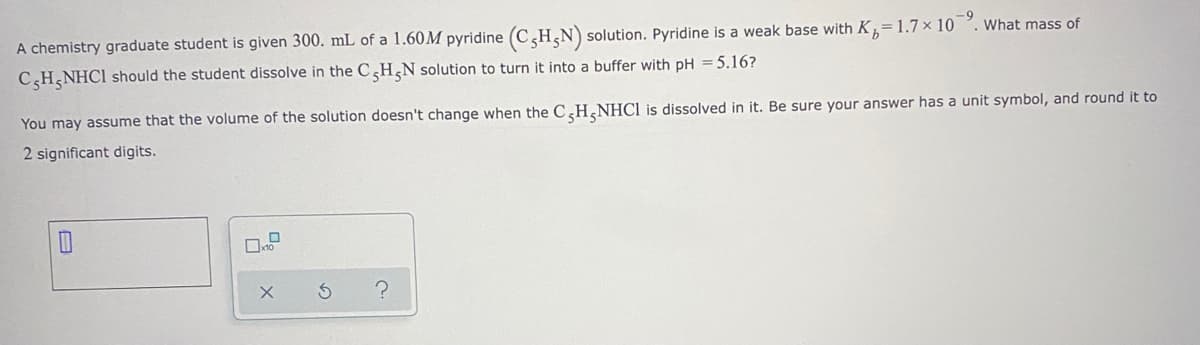 A chemistry graduate student is given 300. mL of a 1.60M pyridine (C H,N) solution. Pyridine is a weak base with K,=1.7 × 10
What mass of
CH,NHC1 should the student dissolve in the CH,N solution to turn it into a buffer with pH = 5.16?
You may assume that the volume of the solution doesn't change when the CH,NHCI is dissolved in it. Be sure your answer has a unit symbol, and round it to
2 significant digits.
