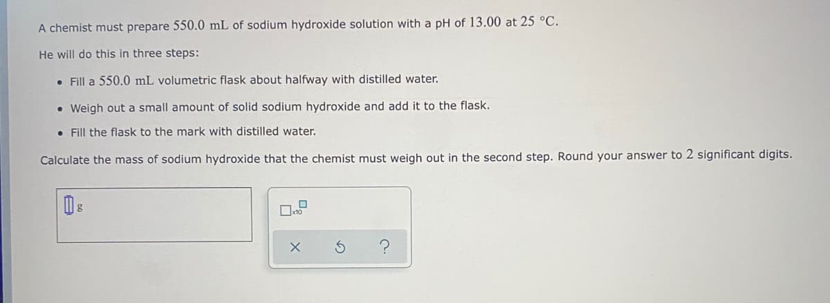 A chemist must prepare 550.0 mL of sodium hydroxide solution with a pH of 13.00 at 25 °C.
He will do this in three steps:
• Fill a 550.0 mL volumetric flask about halfway with distilled water.
• Weigh out a small amount of solid sodium hydroxide and add it to the flask.
• Fill the flask to the mark with distilled water.
Calculate the mass of sodium hydroxide that the chemist must weigh out in the second step. Round your answer to 2 significant digits.
