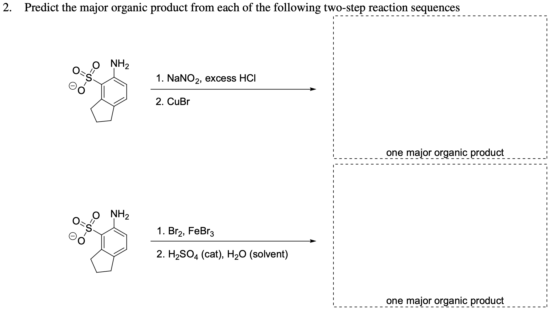 Predict the major organic product from each of the following two-step reaction sequences
NH2
O=S
1. NaNO2, excess HCI
2. CuBr
one major organic product
NH2
1. Br2, FeBr3
2. H,SO4 (cat), Hz0 (solvent)
