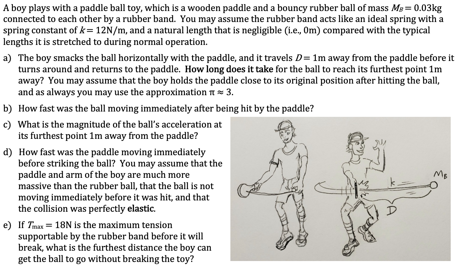 0.03kg
A boy plays with a paddle ball toy,
connected to each other by a rubber band. You may assume the rubber band acts like an ideal spring with a
spring constant of k= 12N/m, and a natural length that is negligible (i.e., 0m) compared with the typical
lengths it is stretched to during normal operation.
a wooden paddle and a bouncy rubber ball of mass MB
a) The boy smacks the ball horizontally with the paddle, and it travels D= 1m away from the paddle before it
turns around and returns to the paddle. How long does it take for the ball to reach its furthest point 1m
away? You may assume that the boy holds the paddle close to its original position after hitting the ball,
and as always you may use the approximation t × 3.
b) How fast was the ball moving immediately after being hit by the paddle?
