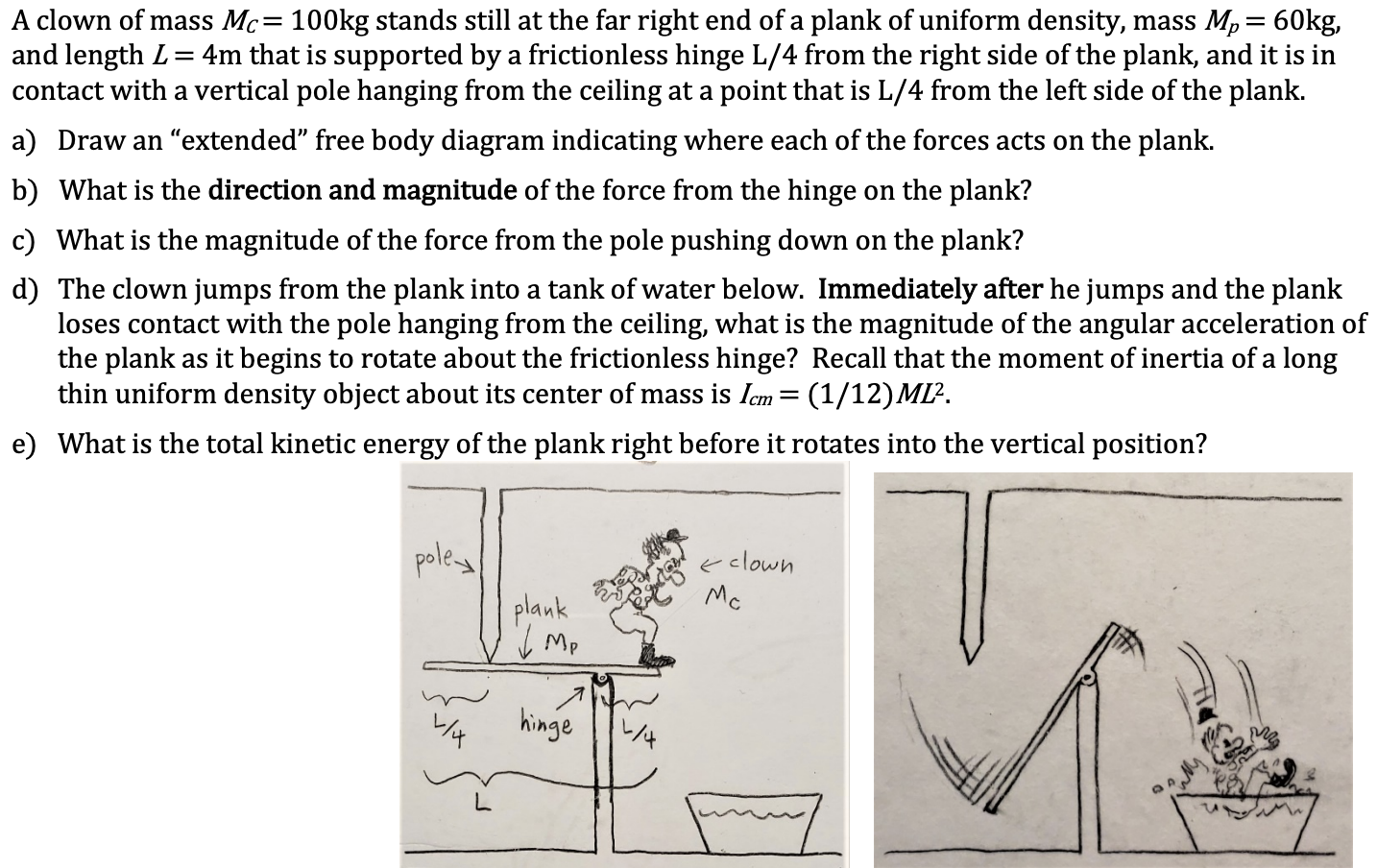 A clown of mass Mc= 100kg stands still at the far right end of a plank of uniform density, mass Mp= 60kg,
and length L= 4m that is supported by a frictionless hinge L/4 from the right side of the plank, and it is in
contact with a vertical pole hanging from the ceiling at a point that is L/4 from the left side of the plank.
a) Draw an "extended" free body diagram indicating where each of the forces acts on the plank.
b) What is the direction and magnitude of the force from the hinge on the plank?
c) What is the magnitude of the force from the pole pushing down on the plank?
