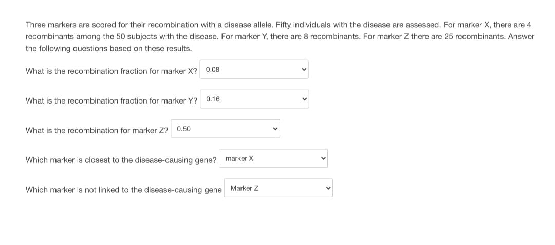 Three markers are scored for their recombination with a disease allele. Fifty individuals with the disease are assessed. For marker X, there are 4
recombinants among the 50 subjects with the disease. For marker Y, there are 8 recombinants. For marker Z there are 25 recombinants. Answer
the following questions based on these results.
What is the recombination fraction for marker X? 0.08
What is the recombination fraction for marker Y? 0.16
What is the recombination for marker Z? 0.50
Which marker is closest to the disease-causing gene? marker X
Which marker is not linked to the disease-causing gene Marker Z
