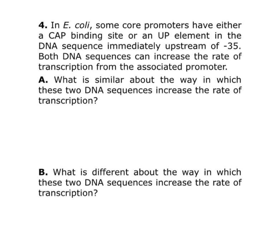 4. In E. coli, some core promoters have either
a CAP binding site or an UP element in the
DNA sequence immediately upstream of -35.
Both DNA sequences can increase the rate of
transcription from the associated promoter.
A. What is similar about the way in which
these two DNA sequences increase the rate of
transcription?
B. What is different about the way in which
these two DNA sequences increase the rate of
transcription?
