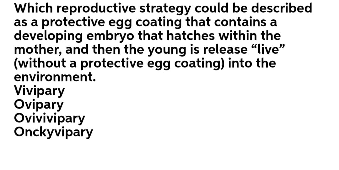 Which reproductive strategy could be described
as a protective egg coating that contains a
developing embryo that hatches within the
mother, and then the young is release "live"
(without a protective egg coating) into the
environment.
Vivipary
Ovipary
Ovivivipary
Onckyvipary
