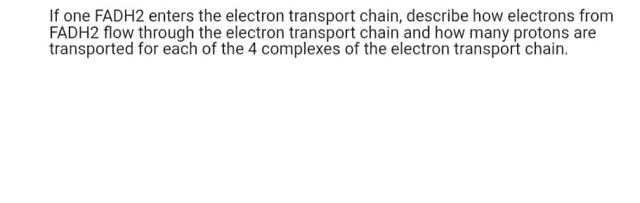 If one FADH2 enters the electron transport chain, describe how electrons from
FADH2 flow through the electron transport chain and how many protons are
transported for each of the 4 complexès of the electron transport chain.

