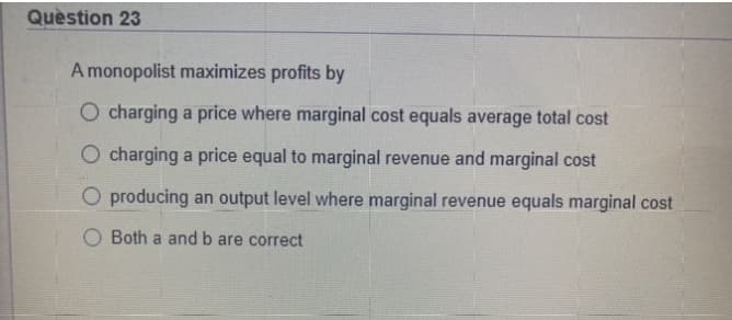 Quèstion 23
A monopolist maximizes profits by
O charging a price where marginal cost equals average total cost
O charging a price equal to marginal revenue and marginal cost
O producing an output level where marginal revenue equals marginal cost
Both a and b are correct
