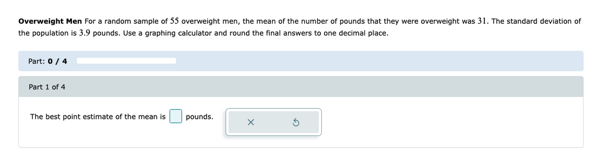 Overweight Men For a random sample of 55 overweight men, the mean of the number of pounds that they were overweight was 31. The standard deviation of
the population is 3.9 pounds. Use a graphing calculator and round the final answers to one decimal place.
Part: 0 / 4
Part 1 of 4
The best point estimate of the mean is
pounds.
X