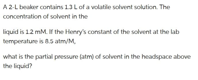 A 2-L beaker contains 1.3 L of a volatile solvent solution. The
concentration of solvent in the
liquid is 1.2 mM. If the Henry's constant of the solvent at the lab
temperature is 8.5 atm/M,
what is the partial pressure (atm) of solvent in the headspace above
the liquid?