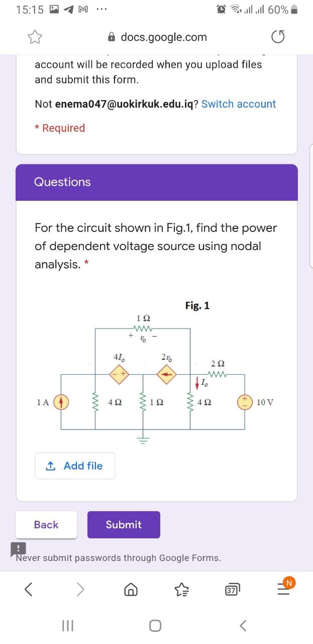 15:15
@ ll ll 60%
8 docs.google.com
account will be recorded when you upload files
and submit this form.
Not enema047@uokirkuk.edu.iq? Switch account
* Required
Questions
For the circuit shown in Fig.1, find the power
of dependent voltage source using nodal
analysis. *
Fig. 1
12
41,
1 A
4Ω
12
42
10 V
1 Add file
Back
Submit
Never submit passwords through Google Forms.
N.
37
II
ww
